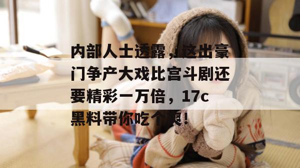 内部人士透露，这出豪门争产大戏比宫斗剧还要精彩一万倍，17c黑料带你吃个爽！