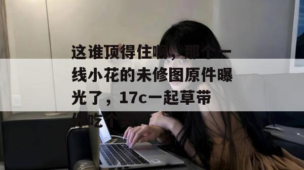 这谁顶得住啊，那个一线小花的未修图原件曝光了，17c一起草带你吃个爽！