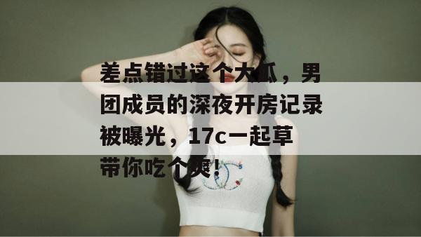 差点错过这个大瓜，男团成员的深夜开房记录被曝光，17c一起草带你吃个爽！