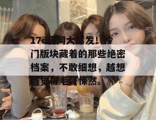 17c官网大爆发！冷门版块藏着的那些绝密档案，不敢细想，越想越觉得毛骨悚然。