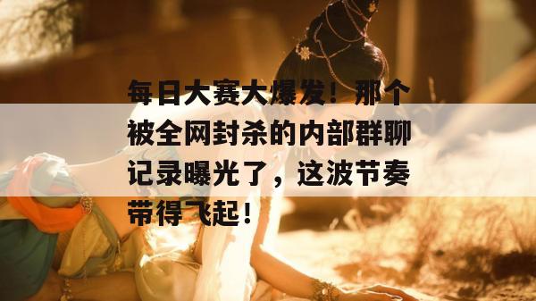 每日大赛大爆发！那个被全网封杀的内部群聊记录曝光了，这波节奏带得飞起！
