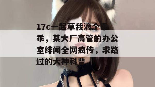 17c一起草我滴个乖乖，某大厂高管的办公室绯闻全网疯传，求路过的大神科普。
