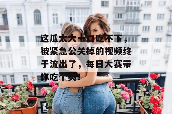 这瓜太大一口吃不下,被紧急公关掉的视频终于流出了,每日大赛带你吃个爽!