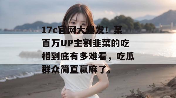 17c官网大爆发！某百万UP主割韭菜的吃相到底有多难看，吃瓜群众简直赢麻了。
