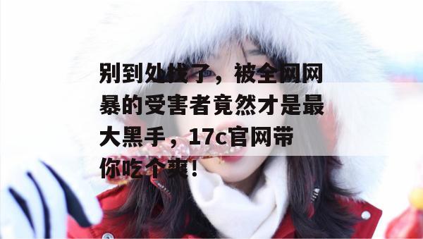 别到处找了，被全网网暴的受害者竟然才是最大黑手，17c官网带你吃个爽！
