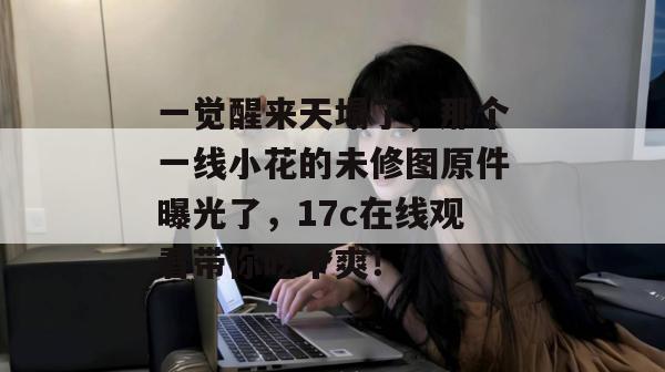 一觉醒来天塌了，那个一线小花的未修图原件曝光了，17c在线观看带你吃个爽！