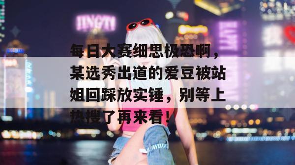 每日大赛细思极恐啊，某选秀出道的爱豆被站姐回踩放实锤，别等上热搜了再来看！