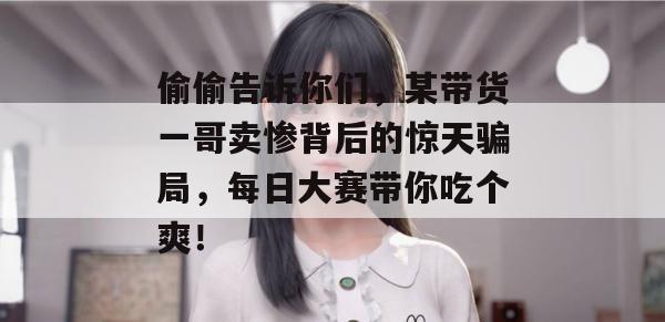 偷偷告诉你们，某带货一哥卖惨背后的惊天骗局，每日大赛带你吃个爽！