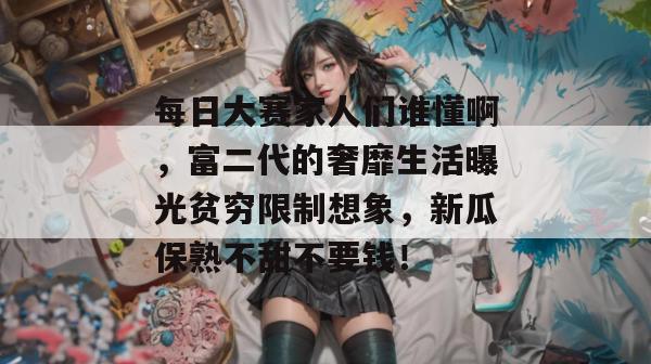 每日大赛家人们谁懂啊,富二代的奢靡生活曝光贫穷限制想象,新瓜保熟不甜不要钱!
