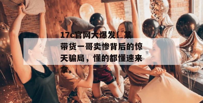17c官网大爆发！某带货一哥卖惨背后的惊天骗局，懂的都懂速来拿。