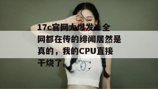 17c官网大爆发！全网都在传的绯闻居然是真的，我的CPU直接干烧了。