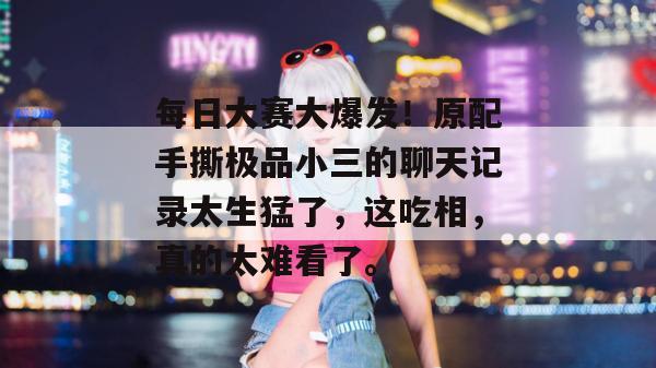 每日大赛大爆发！原配手撕极品小三的聊天记录太生猛了，这吃相，真的太难看了。