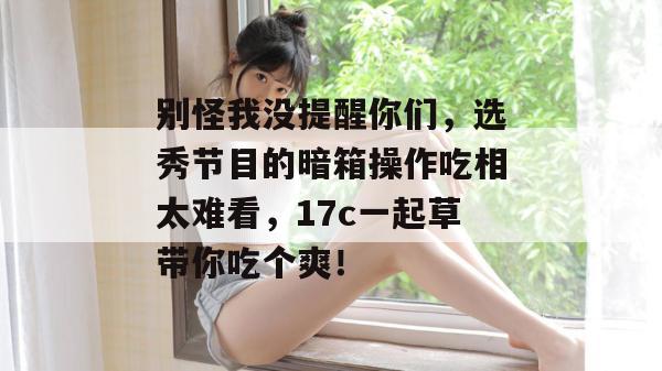 别怪我没提醒你们，选秀节目的暗箱操作吃相太难看，17c一起草带你吃个爽！