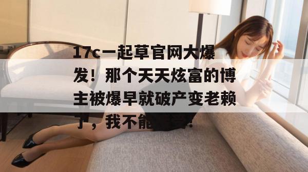 17c一起草官网大爆发！那个天天炫富的博主被爆早就破产变老赖了，我不能接受！