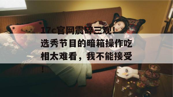 17c官网震碎三观！选秀节目的暗箱操作吃相太难看，我不能接受！