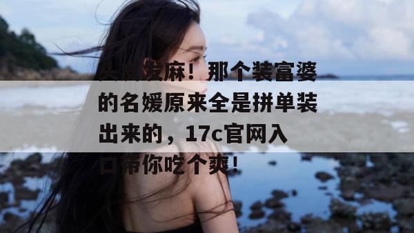 头皮发麻！那个装富婆的名媛原来全是拼单装出来的，17c官网入口带你吃个爽！