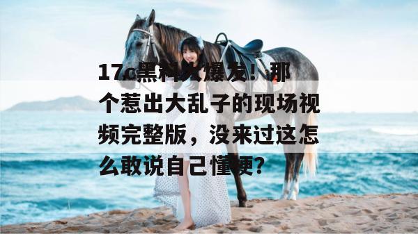 17c黑料大爆发！那个惹出大乱子的现场视频完整版，没来过这怎么敢说自己懂梗？