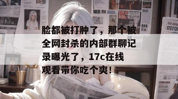 脸都被打肿了，那个被全网封杀的内部群聊记录曝光了，17c在线观看带你吃个爽！