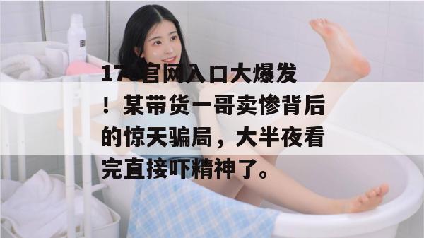 17c官网入口大爆发！某带货一哥卖惨背后的惊天骗局，大半夜看完直接吓精神了。