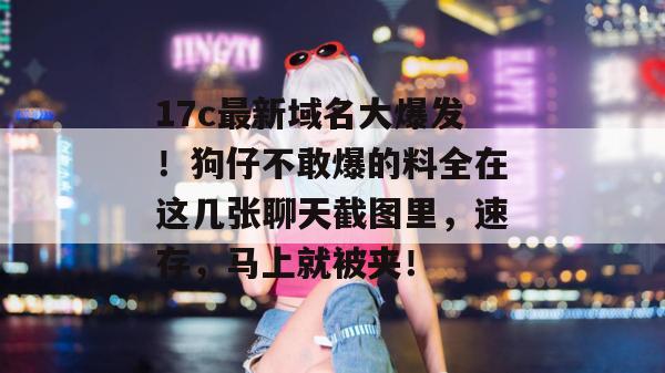 17c最新域名大爆发！狗仔不敢爆的料全在这几张聊天截图里，速存，马上就被夹！