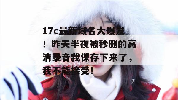 17c最新域名大爆发！昨天半夜被秒删的高清录音我保存下来了，我不能接受！